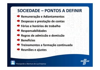 SOCIEDADE – PONTOS A DEFINIR
     Remuneração e Adiantamentos
     Despesas e prestação de contas
     Férias e horários de trabalho
     Responsabilidades
     Regras de admissão e demissão
     Benefícios
     Treinamentos a formação continuada
     Reuniões e ajustes



Planejando a Abertura de sua Empresa
 