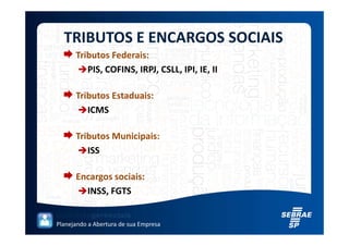 TRIBUTOS E ENCARGOS SOCIAIS
      Tributos Federais:
         PIS, COFINS, IRPJ, CSLL, IPI, IE, II

      Tributos Estaduais:
         ICMS

      Tributos Municipais:
         ISS

      Encargos sociais:
        INSS, FGTS


Planejando a Abertura de sua Empresa
 