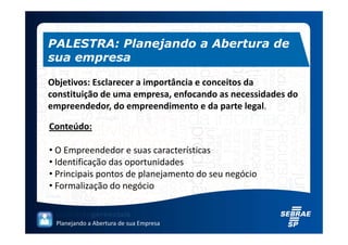 PALESTRA: Planejando a Abertura de
sua empresa

Objetivos: Esclarecer a importância e conceitos da
constituição de uma empresa, enfocando as necessidades do
empreendedor, do empreendimento e da parte legal.

Conteúdo:

• O Empreendedor e suas características
• Identificação das oportunidades
• Principais pontos de planejamento do seu negócio
• Formalização do negócio


 Planejando a Abertura de sua Empresa
 