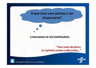 O que leva uma pessoa a ser
                          Empresário?




                  A REALIDADE DE SER EMPRESÁRIO.


                                             “ Nem tudo são flores,
                                os espinhos sempre estão juntos...”



Planejando a Abertura de sua Empresa
 