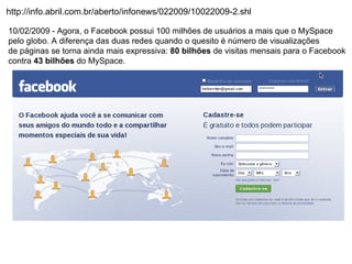 http://info.abril.com.br/aberto/infonews/022009/10022009-2.shl

10/02/2009 - Agora, o Facebook possui 100 milhões de usuários a mais que o MySpace
pelo globo. A diferença das duas redes quando o quesito é número de visualizações
de páginas se torna ainda mais expressiva: 80 bilhões de visitas mensais para o Facebook
contra 43 bilhões do MySpace.
 