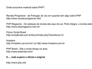 Onde encontrar material sobre PHP?


Revista Programar - de Portugal, de vez em quando tem algo sobre PHP
http://www.revista-programar.info/

PHP Magazine - Os cabeças da revista são aqui do sul, Porto Alegre, a revista está
http://www.phpmagazine.com.br/

Fórum Script Brasil
http://scriptbrasil.com.br/forum/index.php?showforum=4

Imasters
http://imasters.uol.com.br/ ou http://www.imasters.com.br

PHP Brasil - Site a muito tempo na área
http://www.phpbrasil.com/

E.... nada supera o oficial e original

http://www.php.net/
 