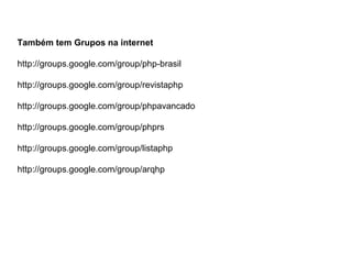 Também tem Grupos na internet

http://groups.google.com/group/php-brasil

http://groups.google.com/group/revistaphp

http://groups.google.com/group/phpavancado

http://groups.google.com/group/phprs

http://groups.google.com/group/listaphp

http://groups.google.com/group/arqhp
 