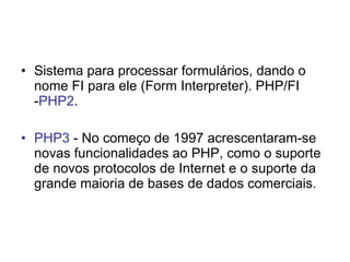 • Sistema para processar formulários, dando o
  nome FI para ele (Form Interpreter). PHP/FI
  -PHP2.

• PHP3 - No começo de 1997 acrescentaram-se
  novas funcionalidades ao PHP, como o suporte
  de novos protocolos de Internet e o suporte da
  grande maioria de bases de dados comerciais.
 