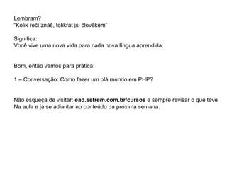 Lembram?
“Kolik řečí znáš, tolikrát jsi člověkem”

Significa:
Você vive uma nova vida para cada nova língua aprendida.


Bom, então vamos para prática:

1 – Conversação: Como fazer um olá mundo em PHP?


Não esqueça de visitar: ead.setrem.com.br/cursos e sempre revisar o que teve
Na aula e já se adiantar no conteúdo da próxima semana.
 