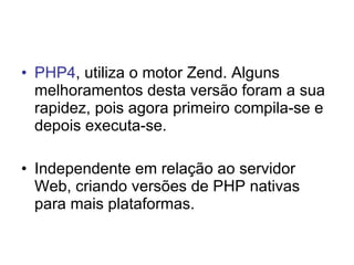 • PHP4, utiliza o motor Zend. Alguns
  melhoramentos desta versão foram a sua
  rapidez, pois agora primeiro compila-se e
  depois executa-se.

• Independente em relação ao servidor
  Web, criando versões de PHP nativas
  para mais plataformas.
 