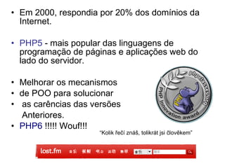 • Em 2000, respondia por 20% dos domínios da
  Internet.

• PHP5 - mais popular das linguagens de
  programação de páginas e aplicações web do
  lado do servidor.

• Melhorar os mecanismos
• de POO para solucionar
• as carências das versões
   Anteriores.
• PHP6 !!!!! Wouf!!!
                     “Kolik řečí znáš, tolikrát jsi člověkem”
 