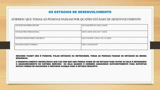 OS ESTÁGIOS DE DESENVOLVIMENTO
AFIRMOU QUE TODAS AS PESSOAS PASSAM POR QUATRO ESTÁGIO DE DESENVOLVIMENTO
ESTÁGIO SENSÓRIO MOTOR DO NASCIMENTO AOS 2 ANOS
ESTÁGIO PRÉ OPERACIONAL DOS 2 ANOS AOS 6 OU 7 ANOS
ESTÁGIO OPERÁTORIO CONCRETO QUE VAI DOS 7 AOS 11 OU 12 ANOS
ESTÁGIO LÓGICO FORMAL DOS 12 EM DIANTE
SEGUNDO PIAGET NÃO É POSSIVEL PULAR ESTÁGIOS OU RETROCEDER, TODAS AS PESSOAS PASSAM OS ESTÁGIOS NA MESMA
SEQUENCIA.
O DESENVOLVIMENTO NEUROLÓGICO QUE FAZ COM QUE UMA PESSOA PASSE DE UM ESTAGIO PARA OUTRO OU SEJA É NECESSÁRIO
O AMADURECIMENTO DO SISTEMA NERVOSO OU SEJA QUANDO O CEREBRO AMADURECE SUFICIENTEMENTE PARA SUPORTAR
NOVAS FORMAS DE RACIOCINIO O INDIVIDUO AVANÇA PARA O ESTÁGIO SEGUINTE.
 