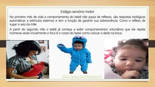 Estágio sensório motor
No primeiro mês de vida o comportamento do bebê não passa de reflexos, são respostas biológicas
automáticas a estímulos externos e tem a função de garantir sua sobrevivência. Como o reflexo de
sugar o seio da mãe.
A partir do segundo mês o bebê já começa a exibir comportamentos voluntários que ele repete
inúmeras vezes inicialmente o foco é o corpo do bebe como colocar o dedo na boca.
https://youtu.be/lLKqQ3pyGns
 