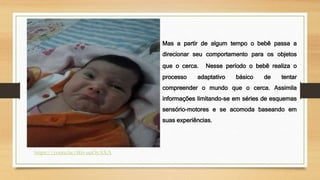https://youtu.be/tkb-uuOyAXA
Mas a partir de algum tempo o bebê passa a
direcionar seu comportamento para os objetos
que o cerca. Nesse período o bebê realiza o
processo adaptativo básico de tentar
compreender o mundo que o cerca. Assimila
informações limitando-se em séries de esquemas
sensório-motores e se acomoda baseando em
suas experiências.
 