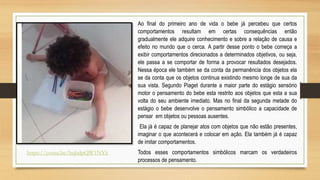 Ao final do primeiro ano de vida o bebe já percebeu que certos
comportamentos resultam em certas consequências então
gradualmente ele adquire conhecimento e sobre a relação de causa e
efeito no mundo que o cerca. A partir desse ponto o bebe começa a
exibir comportamentos direcionados a determinados objetivos, ou seja,
ele passa a se comportar de forma a provocar resultados desejados.
Nessa época ele também se da conta da permanência dos objetos ela
se da conta que os objetos continua existindo mesmo longe de sua da
sua vista. Segundo Piaget durante a maior parte do estágio sensório
motor o pensamento do bebe esta restrito aos objetos que esta a sua
volta do seu ambiente imediato. Mas no final da segunda metade do
estágio o bebe desenvolve o pensamento simbólico a capacidade de
pensar em objetos ou pessoas ausentes.
Ela já é capaz de planejar atos com objetos que não estão presentes,
imaginar o que acontecerá e colocar em ação. Ela também já é capaz
de imitar comportamentos.
Todos esses comportamentos simbólicos marcam os verdadeiros
processos de pensamento.
https://youtu.be/bqbdpQW1NYk
 