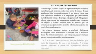 ESTAGIO PRÉ OPERACIONAL
Nesse estágio a criança é capaz de representar objetos e eventos
mentalmente, ela tem uma visão mais ampla do mundo do que
aquela que tinha no estágio anterior. E um recurso chave para
essa capacidade simbólica é a linguagem que praticamente
explode durante o inicio do estagio pré operacional. A linguagem
oferece palavras que são usadas como símbolos para pensarem
em objetos e eventos ausentes além de permitir que ela
comunique seus pensamentos e receba informações que não era
possível no estagio anterior.
As crianças pequenas tendem a confundir fenômenos
psicológicos como sentimentos e emoções com a realidade
física. Ao atribuir sentimentos a um brinquedo, ou acreditar que
tem um monstro escondidos embaixo da cama.
De 2 a 4 anos: aparecimento da função simbólica por
meio da linguagem, do jogo e da imitação. A criança
constrói conceitos a partir das experiências visuais
concretas.
https://youtu.be/DEbsPCwSR2E
 