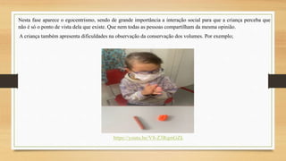 Nesta fase aparece o egocentrismo, sendo de grande importância a interação social para que a criança perceba que
não é só o ponto de vista dela que existe. Que nem todas as pessoas compartilham da mesma opinião.
A criança também apresenta dificuldades na observação da conservação dos volumes. Por exemplo;
https://youtu.be/V8-Z3RqmGZk
 