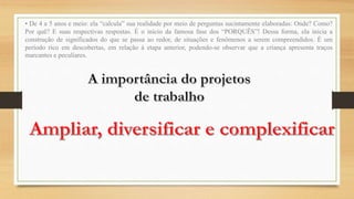 • De 4 a 5 anos e meio: ela “calcula” sua realidade por meio de perguntas sucintamente elaboradas: Onde? Como?
Por quê? E suas respectivas respostas. É o início da famosa fase dos “PORQUÊS”! Dessa forma, ela inicia a
construção de significados do que se passa ao redor, de situações e fenômenos a serem compreendidos. É um
período rico em descobertas, em relação à etapa anterior, podendo-se observar que a criança apresenta traços
marcantes e peculiares.
 