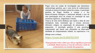 Piaget criou um campo de investigação que denominou
epistemologia genética, que é uma teoria do conhecimento
centrada no desenvolvimento natural da criança. A psicologia
genética de Piaget focaliza a criança e o seu
desenvolvimento biológico e intelectual defende a tese de
uma participação ativa da criança na construção de suas
estruturas cognitivas , linguísticas e morais.
Trata-se de uma teoria dinâmica que rejeita a ideia de uma
inteligência inata, mostrando que a criança atravessa
diferentes estágios na organização do pensamento e do
julgamento. A psicologia genética é uma psicologia
experimental, que baseia suas afirmações na observação
detalhada do comportamento infantil, na experiencia e no
dialogo com a criança.
https://youtu.be/d-h8d3QvNi4
O pesquisador tinha a ideia que educar significava provocar
a atividade. Basicamente, se trata de estimular a sede de
conhecimento na vontade dos pequenos.
 