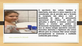 A aparência das coisas também é
importante, mas não é o único aspecto a ser
considerado, ela já percebe que o formato
do recipiente não altera o valor a
quantidade da água. O pensamento
operacional da criança só pode ser
aplicados a objetos e eventos concretos,
objetos e eventos que podem ser
diretamente manipulados e observados, por
isso se chama estagio operatório concreto.
Conceitos abstratos e hipóteses são coisas
difíceis para as crianças lidar nesse estagio
principalmente se contrariar a realidade
conhecida pela criança.
https://youtu.be/9Vv70EAs4f4
 