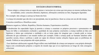 ESTÁGIO LÓGICO FORMAL
Nesse estágio a criança torna-se capaz de pensar e raciocinar em coisas que tem pouca ou mesmo nenhuma base
na realidade, como: conceitos abstratos, hipóteses, afirmações contrarias ao fato, linguagens figuradas:
Por exemplo: não coloque a carroça na frente dos bois
A criança irá entender que não deve ser precipitada, mas ter paciência e fazer as coisas em seu devido tempo.
Conceitos científicos e filosóficos como:
Números negativos, Infinito, Republica, Direitos humanos, Experimentos cientifico.
O desabrochar da capacidade lógica já permite a criança a examinar os próprios processos e pensamentos em
busca de falha e contradições avaliando a qualidade de suas próprias conclusões a criança também já lida com
hipóteses e ideias que contrariam a realidade e ela se torna capaz de imaginar que o mundo pode se tornar
diferente do que realmente é um mundo melhor por exemplo. Então a criança pode ser bastante idealista sobre
questões sociais, éticas e politicas e pode ser capaz de oferecer muitas soluções lógicas para os problemas do
mundo. Embora as suas propostas não sejam praticas.
Esse idealismo adolescente segundo Piaget reflete uma inabilidade da criança em temperar a sua própria abstração
lógica com considerações próprias a respeito do mundo algo que só as experiencias ao longo da vida conseguira
solucionar.
 