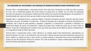 HÁ VARIAÇÕES NA VELOCIDADE E NA DURAÇÃO DO DESENVOLVIMENTO.COMO INTERPRETÁ-LAS?
Primeiro fator: a hereditariedade, a maturação interna. Esse fator deve certamente ser retido em todos os pontos
de vista, mas é insuficiente porque não existe nunca no estado puro ou isolado. Se um efeito de maturação
intervém em toda parte, ele permanece indissociável dos efeitos do exercício da aprendizagem, da experiência. A
hereditariedade não é pois um fator que aja isolado ou seja isolável psicologicamente.
Segundo fator: a experiência física, a ação dos objetos. Constitui novamente um fator essencial, que não se deve
subestimar, mas que, ele também, é insuficiente. O ideal da educação não é aprender ao máximo maximalizar os
resultados, mas é antes de tudo aprender a aprender, é aprender a se desenvolver e aprender a continuar a se
desenvolver depois da escola. Em particular, a lógica da criança não é tirada das ações que se exerce sobre os
objetos. O que não é absolutamente a mesma coisa, quer dizer que ;tparte da atividade do sujeito é fundamental e
aí, a experiência tirada do objeto não basta.
Terceiro fator: a transmissão social, o fator educativo, no sentido amplo Fator determinante, naturalmente, no
desenvolvimento, ele é por si só insuficiente. por essa razão evidente que para que uma transmissão seja possível
entre o adulto e a criança ou entre o meio social e a criança educada, é necessário haver assim assimilação pela
criança do que lhe procuram inculcar do exterior. Ora, uma assimilação é sempre condicionada pelas leis desse
desenvolvimento parcialmente espontâneo
 