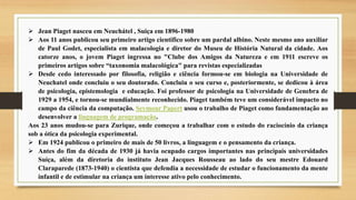  Jean Piaget nasceu em Neuchátel , Suiça em 1896-1980
 Aos 11 anos publicou seu primeiro artigo cientifico sobre um pardal albino. Neste mesmo ano auxiliar
de Paul Godet, especialista em malacologia e diretor do Museu de História Natural da cidade. Aos
catorze anos, o jovem Piaget ingressa no "Clube dos Amigos da Natureza e em 1911 escreve os
primeiros artigos sobre “taxonomia malacológica" para revistas especializadas
 Desde cedo interessado por filosofia, religião e ciência formou-se em biologia na Universidade de
Neuchatel onde concluiu o seu doutorado. Concluiu o seu curso e, posteriormente, se dedicou à área
de psicologia, epistemologia e educação. Foi professor de psicologia na Universidade de Genebra de
1929 a 1954, e tornou-se mundialmente reconhecido. Piaget também teve um considerável impacto no
campo da ciência da computação. Seymour Papert usou o trabalho de Piaget como fundamentação ao
desenvolver a linguagem de programação.
Aos 23 anos mudou-se para Zurique, onde começou a trabalhar com o estudo do raciocínio da criança
sob a ótica da psicologia experimental.
 Em 1924 publicou o primeiro de mais de 50 livros, a linguagem e o pensamento da criança.
 Antes do fim da década de 1930 já havia ocupado cargos importantes nas principais universidades
Suíça, além da diretoria do instituto Jean Jacques Rousseau ao lado do seu mestre Edouard
Claraparede (1873-1940) o cientista que defendia a necessidade de estudar o funcionamento da mente
infantil e de estimular na criança um interesse ativo pelo conhecimento.
 