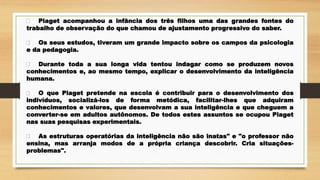 Piaget acompanhou a infância dos três filhos uma das grandes fontes do
trabalho de observação do que chamou de ajustamento progressivo do saber.
Os seus estudos, tiveram um grande impacto sobre os campos da psicologia
e da pedagogia.
Durante toda a sua longa vida tentou indagar como se produzem novos
conhecimentos e, ao mesmo tempo, explicar o desenvolvimento da inteligência
humana.
O que Piaget pretende na escola é contribuir para o desenvolvimento dos
indivíduos, socializá-los de forma metódica, facilitar-lhes que adquiram
conhecimentos e valores, que desenvolvam a sua inteligência e que cheguem a
converter-se em adultos autônomos. De todos estes assuntos se ocupou Piaget
nas suas pesquisas experimentais.
As estruturas operatórias da inteligência não são inatas" e "o professor não
ensina, mas arranja modos de a própria criança descobrir. Cria situações-
problemas".
 