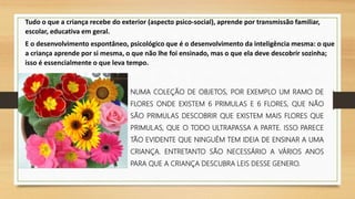 Tudo o que a criança recebe do exterior (aspecto psico-social), aprende por transmissão familiar,
escolar, educativa em geral.
E o desenvolvimento espontâneo, psicológico que é o desenvolvimento da inteligência mesma: o que
a criança aprende por si mesma, o que não lhe foi ensinado, mas o que ela deve descobrir sozinha;
isso é essencialmente o que leva tempo.
NUMA COLEÇÃO DE OBJETOS, POR EXEMPLO UM RAMO DE
FLORES ONDE EXISTEM 6 PRIMULAS E 6 FLORES, QUE NÃO
SÃO PRIMULAS DESCOBRIR QUE EXISTEM MAIS FLORES QUE
PRIMULAS, QUE O TODO ULTRAPASSA A PARTE. ISSO PARECE
TÃO EVIDENTE QUE NINGUÉM TEM IDEIA DE ENSINAR A UMA
CRIANÇA. ENTRETANTO SÃO NECESSÁRIO A VÁRIOS ANOS
PARA QUE A CRIANÇA DESCUBRA LEIS DESSE GENERO.
 