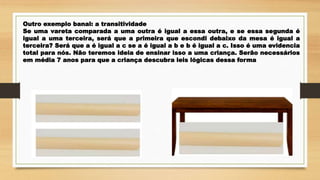 Outro exemplo banal: a transitividade
Se uma vareta comparada a uma outra é igual a essa outra, e se essa segunda é
igual a uma terceira, será que a primeira que escondi debaixo da mesa é igual a
terceira? Será que a é igual a c se a é igual a b e b é igual a c. Isso é uma evidencia
total para nós. Não teremos ideia de ensinar isso a uma criança. Serão necessários
em média 7 anos para que a criança descubra leis lógicas dessa forma
 