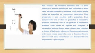 Nas escolas de Genebra somente aos 11 anos
começa se ensinar proporção, não iniciando se mais
cedo porque segundo os estudos essa noção supõe
todas as espécies de operações concretas. Uma
proporção é um produto entre produtos. Para
compreender um produto de produtos é necessário
primeiro conhecer o que é um produto. É necessário
primeiro criar todas as lógicas das relações. É
necessário aplicar depois essa à lógica das relações
e depois à lógica dos números. Esse exemplo mostra
entre cem outros possíveis como o desenvolvimento
psicossocial está subordinado ao desenvolvimento
espontâneo e psicológico.
 
