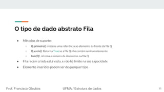 Prof. Francisco Glaubos UFMA / Estrutura de dados
O tipo de dado abstrato Fila
● Métodos de suporte:
○ Q.primeiro(): retorna uma referência ao elemento da frente da fila Q
○ Q.vazia(): Retorna True se a fila Q não contém nenhum elemento
○ tam(Q): retorna o número de elementos na fila Q
● Fila recém criada está vazia, e não há limite na sua capacidade
● Elemento inseridos podem ser de qualquer tipo
15
 