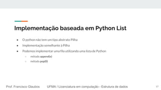 UFMA / Licenciatura em computação - Estrutura de dadosProf. Francisco Glaubos UFMA / Licenciatura em computação - Estrutura de dados
Implementação baseada em Python List
● O python não tem um tipo abstrato Pilha
● Implementação semelhante à Pilha
● Podemos implementar uma fila utilizando uma lista de Python
○ método append(e)
○ método pop(0)
17
 