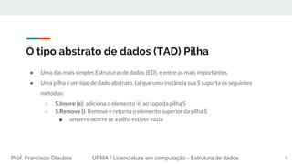 Prof. Francisco Glaubos UFMA / Licenciatura em computação - Estrutura de dados
O tipo abstrato de dados (TAD) Pilha
● Uma das mais simples Estruturas de dados (ED), e entre as mais importantes.
● Uma pilha é um tipo de dado abstrato, tal que uma instância sua S suporta os seguintes
métodos:
○ S.Insere (e): adiciona o elemento ‘e’ ao topo da pilha S
○ S.Remove (): Remove e retorna o elemento superior da pilha S
■ um erro ocorre se a pilha estiver vazia
5
 