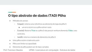 Prof. Francisco Glaubos UFMA / Licenciatura em computação - Estrutura de dados
O tipo abstrato de dados (TAD) Pilha
● Métodos de acesso:
○ S.topo(): retorna uma referência ao elemento do topo da pilha S
■ um erro ocorre se a pilha estiver vazia
○ S.vazia(): Retorna True se a pilha S não possuir nenhum elemento; False, caso
contrário.
○ tam(S): retorna o número de elementos da pilha S
● Uma pilha recém-criada está vazia
● Pilha sem limite na capacidade
● Elemento da pilha podem ser de tipos variados
6
 