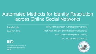 Automated Methods for Identity Resolution
across Online Social Networks
Paridhi	Jain	
April	25th,	2016	
Prof.	Ponnurangam	Kumaraguru	(Advisor)	
Prof.	Alan	Mislove	(Northeastern	University)	
Prof.	Amitabha	Bagchi	(IIT-Delhi)	
Dr.	Sachin	Lodha	(TRDDC)	
 
