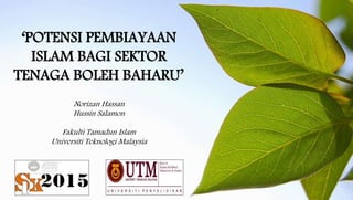 ‘POTENSI PEMBIAYAAN
ISLAM BAGI SEKTOR
TENAGA BOLEH BAHARU’
Norizan Hassan
Hussin Salamon
Fakulti Tamadun Islam
Universiti Teknologi Malaysia
 