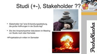 Studi (+-), Stakeholder ??
• Stakeholder hat “eine Entwicklungsabteilung,
die große Hoffnungen in die Studis legt”
• Die drei Ansprechpartner diskutieren im Meeting
vor Studis noch über Kernziele
Projektabbruch mitten im Semester
 