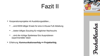 Fazit II
• Kooperationsprojekte mit Ausbildungsstätten...
• ...sind KEIN billiger Ersatz für eine in-House FuE-Abteilung
• ...bieten billiges Scouting für möglichen Nachwuchs
• ...sind die richtige Spielwiese fürs Ausprobieren
experimenteller Ideen
• Erfahrung: Kommunikationserfolg == Projekterfolg
 