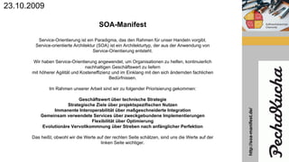 SOA-Manifest
Service-Orientierung ist ein Paradigma, das den Rahmen für unser Handeln vorgibt.
Service-orientierte Architektur (SOA) ist ein Architekturtyp, der aus der Anwendung von
Service-Orientierung entsteht.
Wir haben Service-Orientierung angewendet, um Organisationen zu helfen, kontinuierlich
nachhaltigen Geschäftswert zu liefern
mit höherer Agilität und Kosteneffizienz und im Einklang mit den sich ändernden fachlichen
Bedürfnissen.
Im Rahmen unserer Arbeit sind wir zu folgender Priorisierung gekommen:
Geschäftswert über technische Strategie
Strategische Ziele über projektspezifischen Nutzen
Immanente Interoperabilität über maßgeschneiderte Integration
Gemeinsam verwendete Services über zweckgebundene Implementierungen
Flexibilität über Optimierung
Evolutionäre Vervollkommnung über Streben nach anfänglicher Perfektion
Das heißt, obwohl wir die Werte auf der rechten Seite schätzen, sind uns die Werte auf der
linken Seite wichtiger.
23.10.2009
http://soa-manifest.de/
 