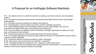 A Proposal for an Antifragile Software Manifesto
P. 1 – Our highest priority is to satisfy the customer by building a non-linear, proactive, and self adaptive
system
P. 2 – We welcome changing scenarios where unexpected events (Black Swans) are the real paradigm
shifting entities
P. 3 – We deliver assuring embedded and adaptive fault tolerance
P. 4 – All stakeholders, and the broader environment, lead the antifragile organization
P. 5 – Build antifragile projects around motivated, skilled and open minded people. Give them the
environment and support they need, and trust them to get the job done
P. 6 – The most efficient and effective method of building an antifragile organization is building on honest,
open and transparent communication
P. 7 – Continuous exposure to faults and automatic fixing is the primary measure
P. 8 – An antifragile organization promotes a context aware environment. The stakeholders should be able to
maintain a system indefinitely
P. 9 – Continuous attention to technical excellence, reality, redundancy
P. 10 – Error loving - the art of learning to be antifragile – is essential
P. 11 – Antifragile architectures emerge from self – organizing, context aware teams
P. 12 – At regular intervals, the developing team reflects about the context situation, on how to become more
effective, then tunes and adjusts its behavior accordingly
https://www.sciencedirect.com/science/article/
pii/S1877050916302290
 