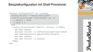 Beispielkonfiguration mit Shell Provisioner
Vagrant.configure("2") do |config|
config.vm.box = "ubuntu/xenial64"
config.vm.provider "virtualbox" do |v|
v.memory = 2048
v.cpus = 2
end
config.vm.provision "shell", inline: <<-SHELL
apt-get update
apt-get install -y software-properties-common
apt-add-repository ppa:ansible/ansible
apt-get update
apt-get install -y ansible
SHELL
end
 