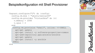 Beispielkonfiguration mit Shell Provisioner
Vagrant.configure("2") do |config|
config.vm.box = "ubuntu/xenial64"
config.vm.provider "virtualbox" do |v|
v.memory = 2048
v.cpus = 2
end
config.vm.provision "shell", inline: <<-SHELL
apt-get update
apt-get install -y software-properties-common
apt-add-repository ppa:ansible/ansible
apt-get update
apt-get install -y ansible
SHELL
end
 