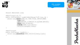 @Inject DSLContext jooq;
@GET("/songs/{id} ")
public List<SongDTO> loadAll(@PathParam("id") Long id) {
return jooq.select(SONG.ID, SONG.TITLE, ARTIST.NAME)
.from(SONG)
.join(ARTIST).on(ARTIST.ID.eq(SONG.ARTIST))
.where(SONG.ID.eq(id))
.orderBy(SONG.title.desc())
.fetchInto(SongDTO.class);
}
@GET("/songs")
public List<Songs> loadAll() {
return jooq.selectFrom(SONG).fetchInto(Song.class);
}
SQL compliant
(not inspired by)
 