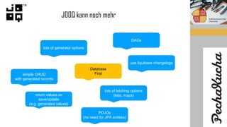 JOOQ kann noch mehr
lots of generator options
Database
First
return values on
save/update
(e.g. generated values)
DAOs
lots of fetching options
(lists, maps)
simple CRUD
with generated records
use liquibase changelogs
POJOs
(no need for JPA entities)
 