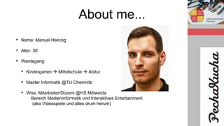 About me...
• Name: Manuel Heinzig
• Alter: 30
• Werdegang:
• Kindergarten  Mittelschule  Abitur
• Master Informatik @TU Chemnitz
• Wiss. Mitarbeiter/Dozent @HS Mittweida
Bereich Medieninformatik und Interaktives Entertainment
(aka Videospiele und alles drum herum)
 