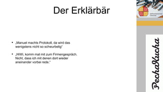 Der Erklärbär
• „Manuel machts Protokoll, da wird das
wenigstens nicht so schwurbelig“
• „HiWi, komm mal mit zum Firmengespräch.
Nicht, dass ich mit denen dort wieder
aneinander vorbei rede.“
 