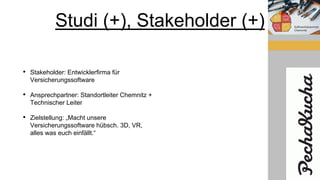 Studi (+), Stakeholder (+)
• Stakeholder: Entwicklerfirma für
Versicherungssoftware
• Ansprechpartner: Standortleiter Chemnitz +
Technischer Leiter
• Zielstellung: „Macht unsere
Versicherungssoftware hübsch. 3D, VR,
alles was euch einfällt.“
 