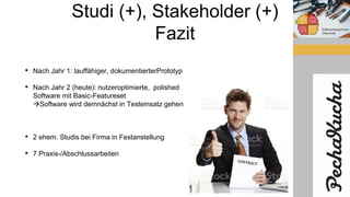 Studi (+), Stakeholder (+)
Fazit
• Nach Jahr 1: lauffähiger, dokumentierterPrototyp
• Nach Jahr 2 (heute): nutzeroptimierte, polished
Software mit Basic-Featureset
Software wird demnächst in Testeinsatz gehen
• 2 ehem. Studis bei Firma in Festanstellung
• 7 Praxis-/Abschlussarbeiten
 