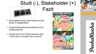 Studi (-), Stakeholder (+)
Fazit
• Konzeptdokumente Copy-Pasted aus den
ersten 5 Googletreffern
• Programmfortschritt ausschließlich durch
Ansprechperson
• Projekt wird mit 2/7 Studis beendet, Rest
”macht das im nächsten Jahr nochmal”
 