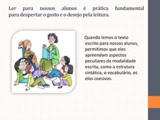 Ler para nossos alunos é prática
para despertar o gosto e o desejo pela leitura.

fundamental

Quando lemos o texto
escrito para nossos alunos,
permitimos que eles
apreendam aspectos
peculiares da modalidade
escrita, como a estrutura
sintática, o vocabulário, os
elos coesivos.

 
