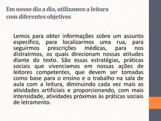 Em nosso dia a dia, utilizamos a leitura
com diferentes objetivos
Lemos para obter informações sobre um assunto
específico, para localizarmos uma rua, para
seguirmos prescrições médicas, para nos
distrairmos, os quais direcionam nossas atitudes
diante do texto. São essas estratégias, práticas
sociais que vivenciamos em nossas ações de
leitores competentes, que devem ser tomadas
como base para o ensino e o trabalho na sala de
aula com a leitura, diminuindo cada vez mais as
atividades artificiais e proporcionando, com mais
intensidade, atividades próximas às práticas sociais
de letramento.

 