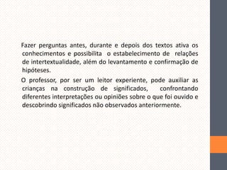 Fazer perguntas antes, durante e depois dos textos ativa os
conhecimentos e possibilita o estabelecimento de relações
de intertextualidade, além do levantamento e confirmação de
hipóteses.
O professor, por ser um leitor experiente, pode auxiliar as
crianças na construção de significados,
confrontando
diferentes interpretações ou opiniões sobre o que foi ouvido e
descobrindo significados não observados anteriormente.

 