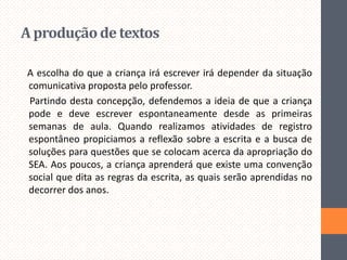 A produção de textos
A escolha do que a criança irá escrever irá depender da situação
comunicativa proposta pelo professor.
Partindo desta concepção, defendemos a ideia de que a criança
pode e deve escrever espontaneamente desde as primeiras
semanas de aula. Quando realizamos atividades de registro
espontâneo propiciamos a reflexão sobre a escrita e a busca de
soluções para questões que se colocam acerca da apropriação do
SEA. Aos poucos, a criança aprenderá que existe uma convenção
social que dita as regras da escrita, as quais serão aprendidas no
decorrer dos anos.

 